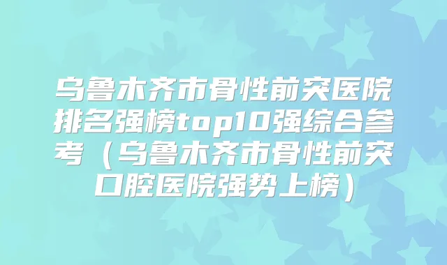 乌鲁木齐市骨性前突医院排名强榜top10强综合参考（乌鲁木齐市骨性前突口腔医院强势上榜）