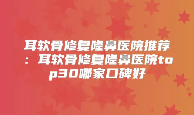 耳软骨修复隆鼻医院推荐：耳软骨修复隆鼻医院top30哪家口碑好