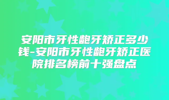 安阳市牙性龅牙矫正多少钱-安阳市牙性龅牙矫正医院排名榜前十强盘点