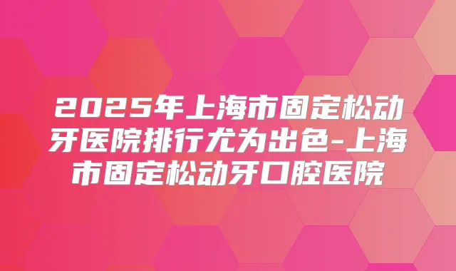 2025年上海市固定松动牙医院排行尤为出色-上海市固定松动牙口腔医院
