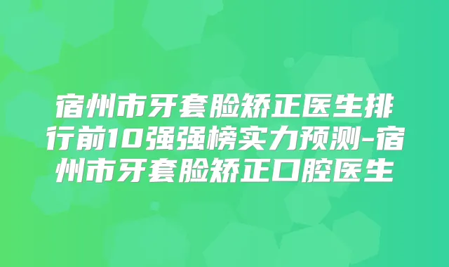 宿州市牙套脸矫正医生排行前10强强榜实力预测-宿州市牙套脸矫正口腔医生