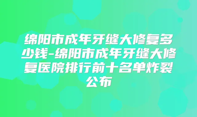 绵阳市成年牙缝大修复多少钱-绵阳市成年牙缝大修复医院排行前十名单炸裂公布