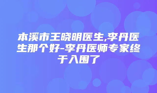 本溪市王晓明医生,李丹医生那个好-李丹医师专家终于入围了