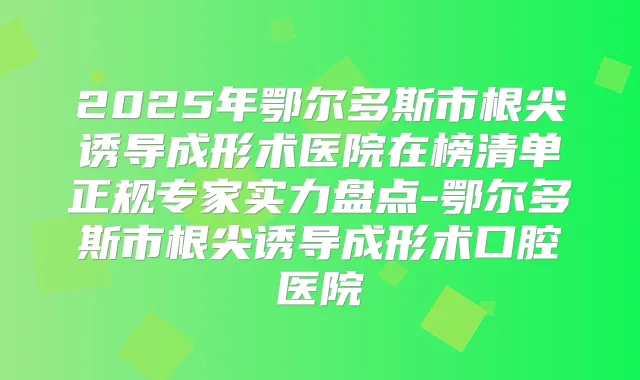2025年鄂尔多斯市根尖诱导成形术医院在榜清单正规专家实力盘点-鄂尔多斯市根尖诱导成形术口腔医院