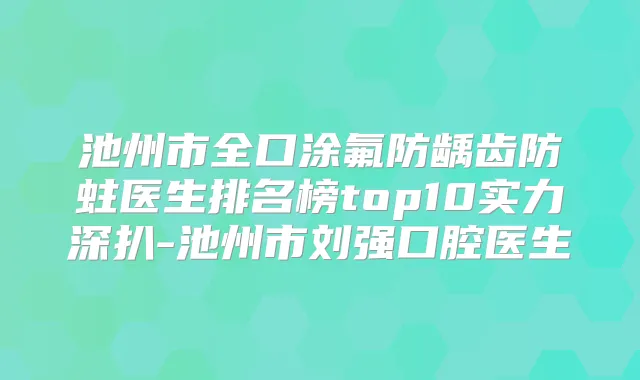 池州市全口涂氟防龋齿防蛀医生排名榜top10实力深扒-池州市刘强口腔医生