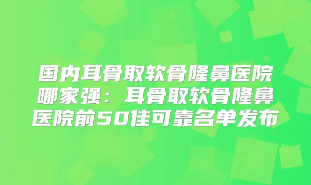 国内耳骨取软骨隆鼻医院哪家强：耳骨取软骨隆鼻医院前50佳可靠名单发布