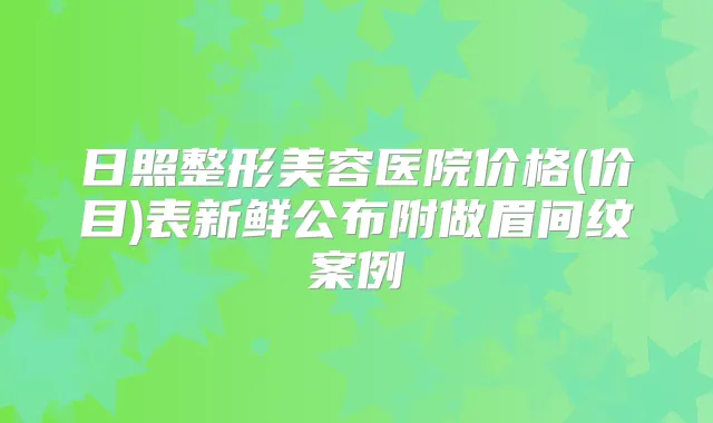 日照整形美容医院价格(价目)表新鲜公布附做眉间纹案例