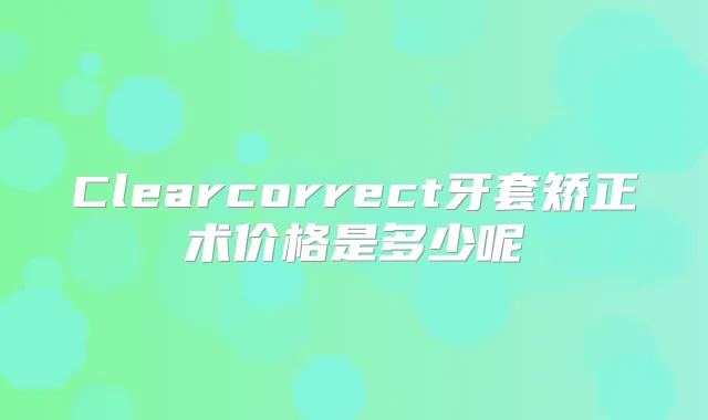 Clearcorrect牙套矫正术价格是多少呢