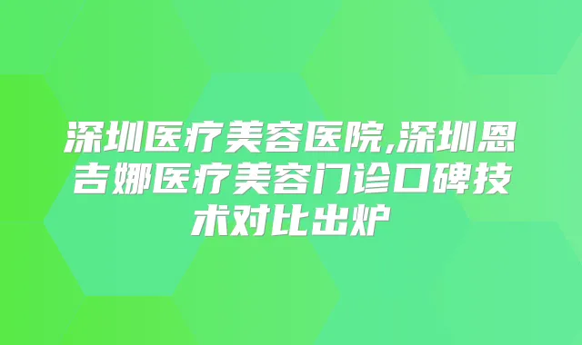 深圳医疗美容医院,深圳恩吉娜医疗美容门诊口碑技术对比出炉