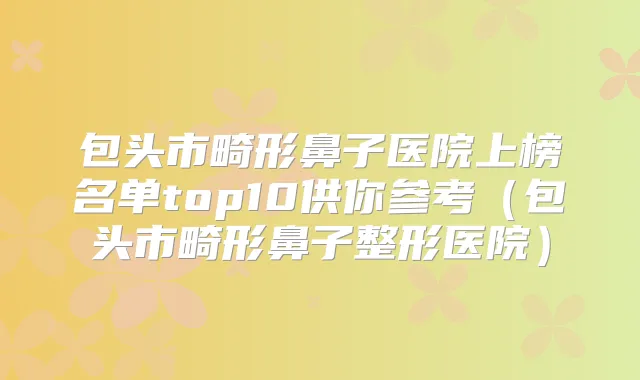 包头市畸形鼻子医院上榜名单top10供你参考（包头市畸形鼻子整形医院）