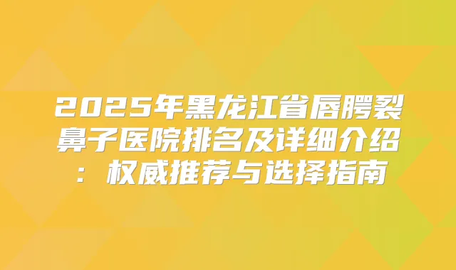 2025年黑龙江省唇腭裂鼻子医院排名及详细介绍：推荐与选择指南