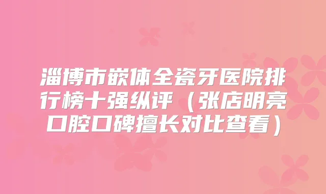 淄博市嵌体全瓷牙医院排行榜十强纵评（张店明亮口腔口碑擅长对比查看）