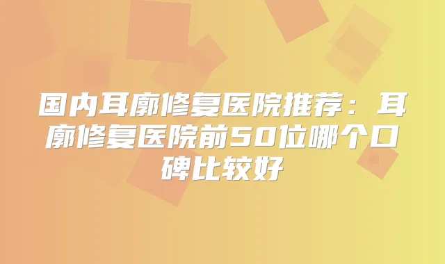 国内耳廓修复医院推荐：耳廓修复医院前50位哪个口碑比较好
