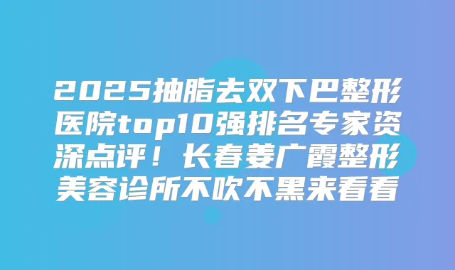 2025抽脂去双下巴整形医院top10强排名专家资深点评！长春姜广霞整形美容诊所不吹不黑来看看