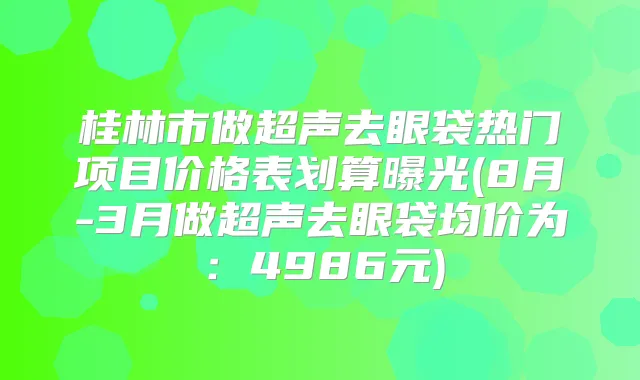桂林市做超声去眼袋热门项目价格表划算曝光(8月-3月做超声去眼袋均价为：4986元)