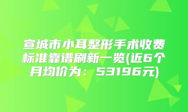 宣城市小耳整形手术收费标准靠谱刷新一览(近6个月均价为：53196元)