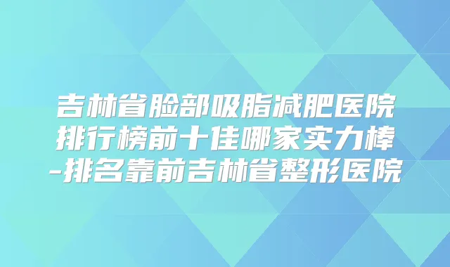 吉林省脸部吸脂减肥医院排行榜前十佳哪家实力棒-排名靠前吉林省整形医院