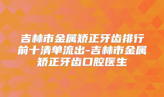 吉林市金属矫正牙齿排行前十清单流出-吉林市金属矫正牙齿口腔医生
