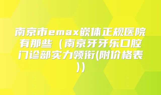 南京市emax嵌体正规医院有那些（南京牙牙乐口腔门诊部实力领衔(附价格表)）