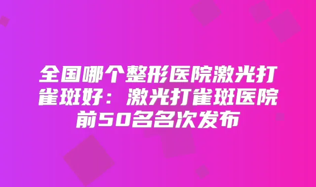 全国哪个整形医院激光打雀斑好:激光打雀斑医院前50名名次发布