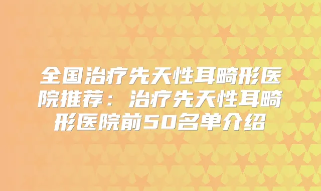 全国先天性耳畸形医院推荐：先天性耳畸形医院前50名单介绍