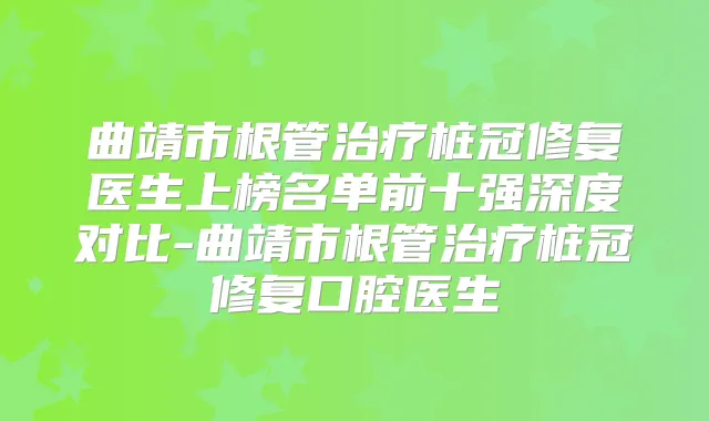 曲靖市根管桩冠修复医生上榜名单前十强深度对比-曲靖市根管桩冠修复口腔医生