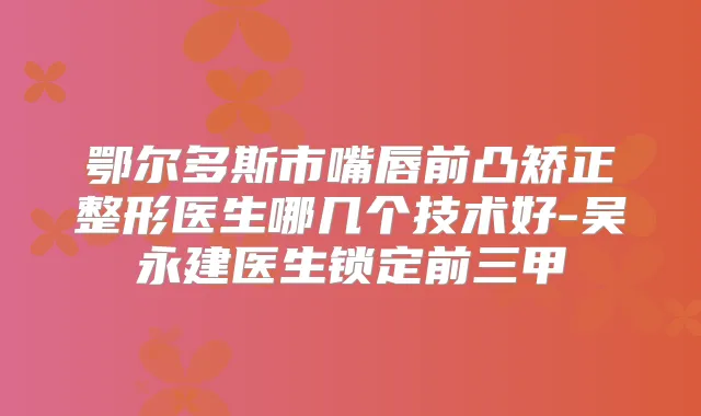 鄂尔多斯市嘴唇前凸矫正整形医生哪几个技术好-吴永建医生锁定前三甲