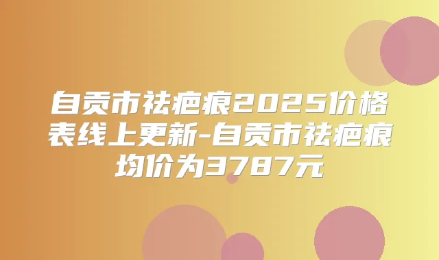 自贡市祛疤痕2025价格表线上更新-自贡市祛疤痕均价为3787元