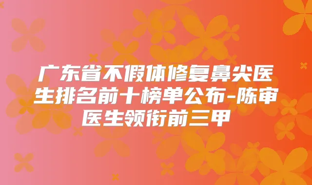 广东省不假体修复鼻尖医生排名前十榜单公布-陈审医生领衔前三甲