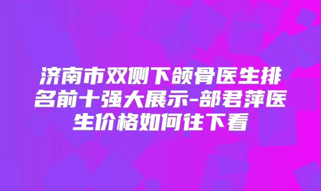 济南市双侧下颌骨医生排名前十强大展示-部君萍医生价格如何往下看