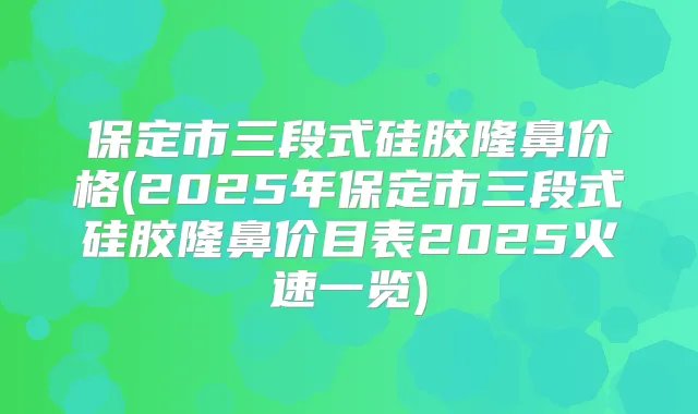 保定市三段式硅胶隆鼻价格(2025年保定市三段式硅胶隆鼻价目表2025火速一览)