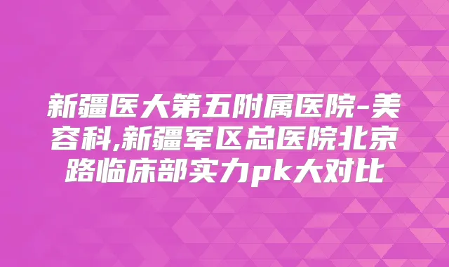 新疆医大第五附属医院-美容科,新疆军区总医院北京路临床部实力pk大对比
