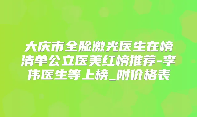 大庆市全脸激光医生在榜清单公立医美红榜推荐-李伟医生等上榜_附价格表