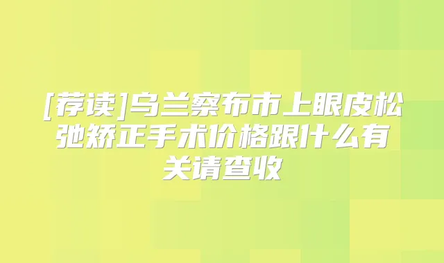 [荐读]乌兰察布市上眼皮松弛矫正手术价格跟什么有关请查收