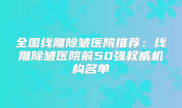 全国线雕除皱医院推荐:线雕除皱医院前50强机构名单