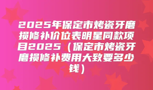 2025年保定市烤瓷牙磨损修补价位表明星同款项目2025（保定市烤瓷牙磨损修补费用大致要多少钱）