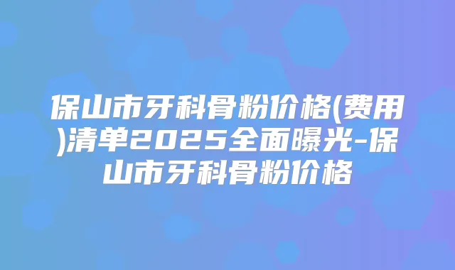 保山市牙科骨粉价格(费用)清单2025全面曝光-保山市牙科骨粉价格
