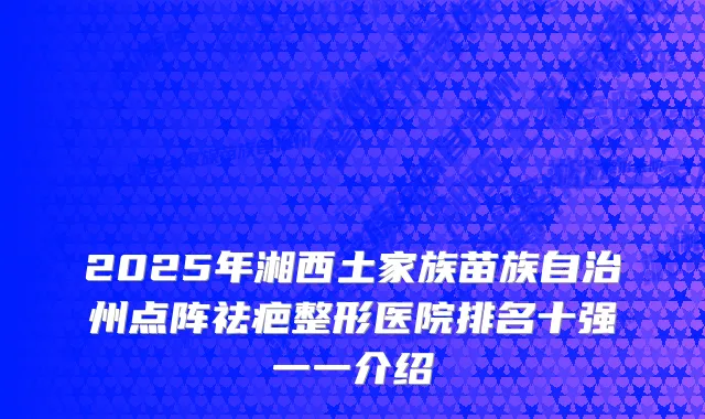 2025年湘西土家族苗族自治州点阵祛疤整形医院排名十强一一介绍