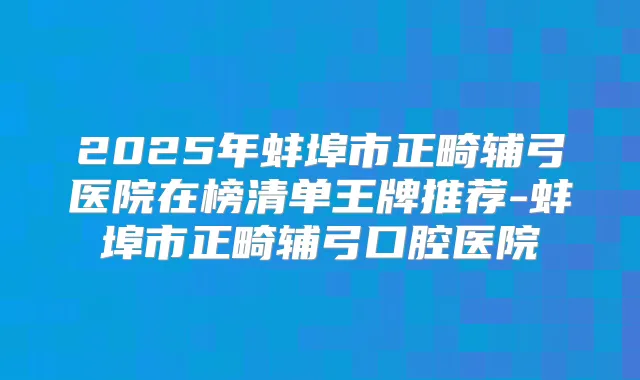 2025年蚌埠市正畸辅弓医院在榜清单王牌推荐-蚌埠市正畸辅弓口腔医院