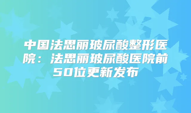 中国法思丽玻尿酸整形医院：法思丽玻尿酸医院前50位更新发布