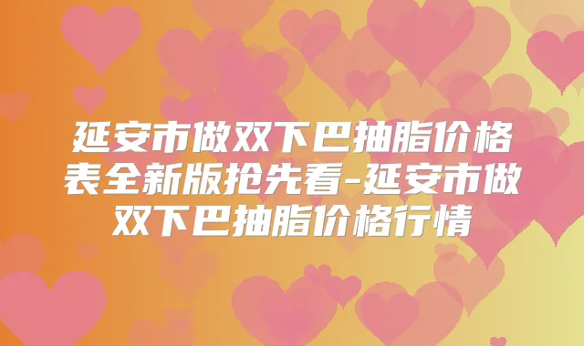 延安市做双下巴抽脂价格表全新版抢先看-延安市做双下巴抽脂价格行情