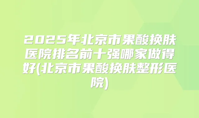 2025年北京市果酸换肤医院排名前十强哪家做得好(北京市果酸换肤整形医院)
