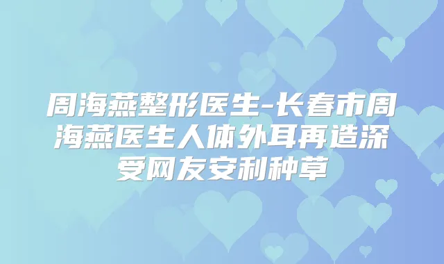 周海燕整形医生-长春市周海燕医生人体外耳再造深受网友安利种草