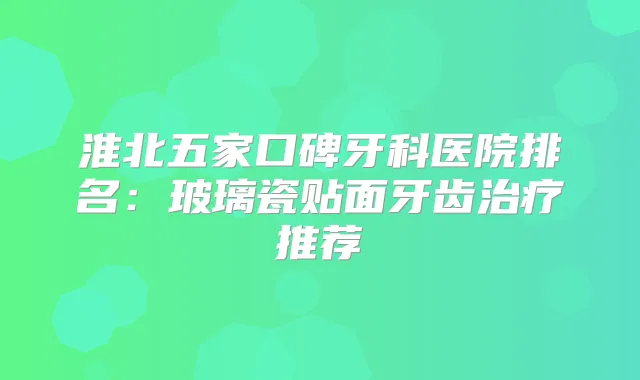 淮北五家口碑牙科医院排名：玻璃瓷贴面牙齿推荐