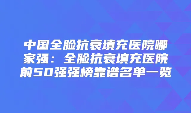中国全脸抗衰填充医院哪家强:全脸抗衰填充医院前50强强榜靠谱名单一览