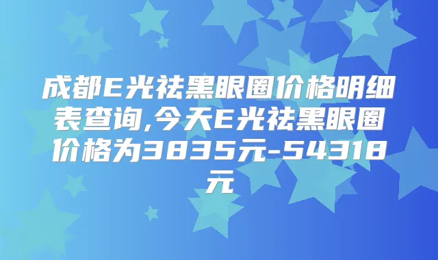 成都E光祛黑眼圈价格明细表查询,今天E光祛黑眼圈价格为3835元-54318元