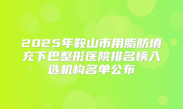 2025年鞍山市用脂肪填充下巴整形医院排名榜入选机构名单公布