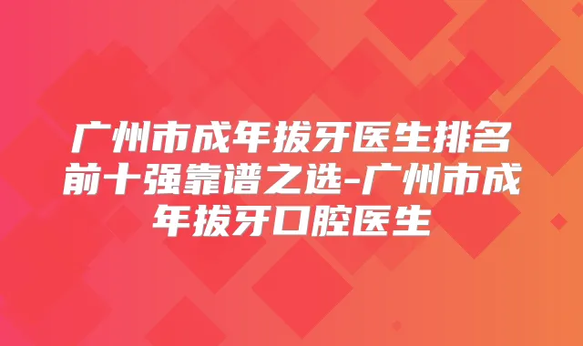 广州市成年拔牙医生排名前十强靠谱之选-广州市成年拔牙口腔医生