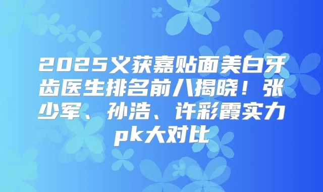 2025义获嘉贴面美白牙齿医生排名前八揭晓!张少军、孙浩、许彩霞实力pk大对比
