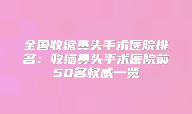 全国收缩鼻头手术医院排名：收缩鼻头手术医院前50名一览